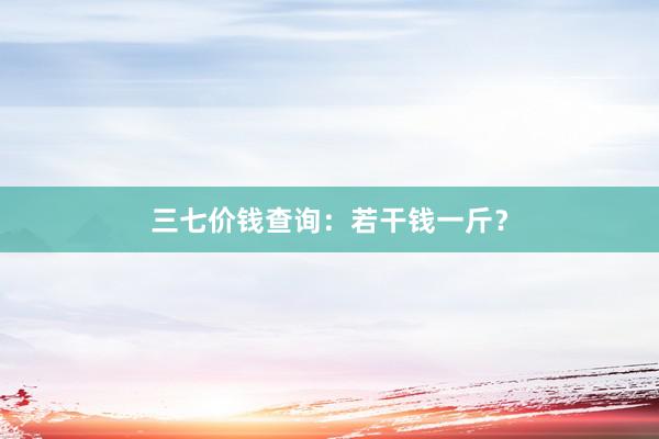 三七价钱查询：若干钱一斤？