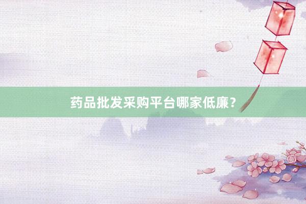药品批发采购平台哪家低廉?